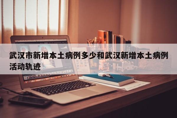武汉市新增本土病例多少和武汉新增本土病例活动轨迹