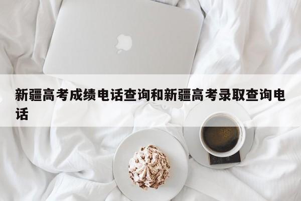 新疆高考成绩电话查询和新疆高考录取查询电话