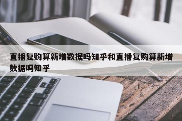 直播复购算新增数据吗知乎和直播复购算新增数据吗知乎