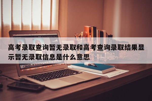 高考录取查询暂无录取和高考查询录取结果显示暂无录取信息是什么意思