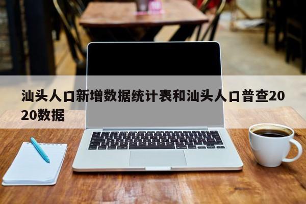 汕头人口新增数据统计表和汕头人口普查2020数据