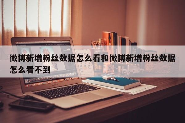 微博新增粉丝数据怎么看和微博新增粉丝数据怎么看不到