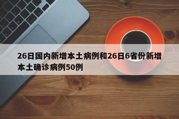 26日国内新增本土病例和26日6省份新增本土确诊病例50例