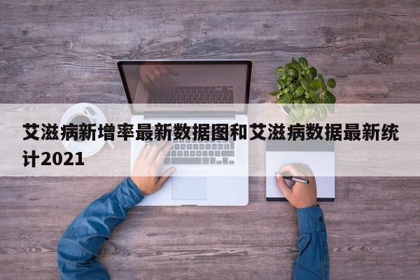 艾滋病新增率最新数据图和艾滋病数据最新统计2021