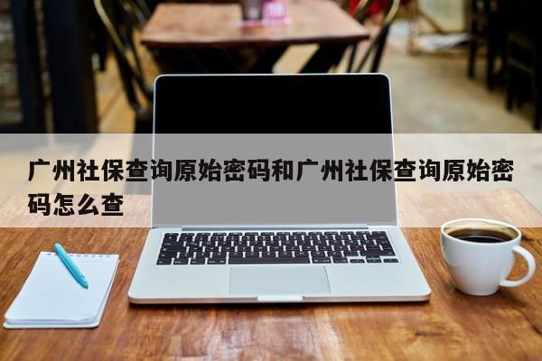 广州社保查询原始密码和广州社保查询原始密码怎么查