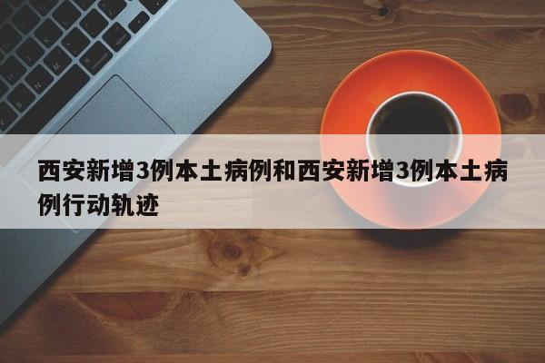西安新增3例本土病例和西安新增3例本土病例行动轨迹