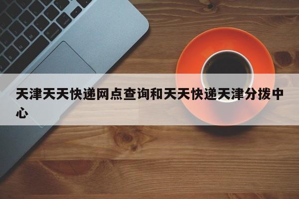 天津天天快递网点查询和天天快递天津分拨中心