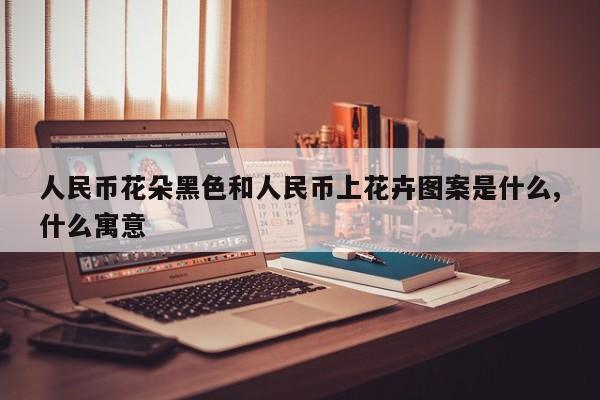 人民币花朵黑色和人民币上花卉图案是什么,什么寓意
