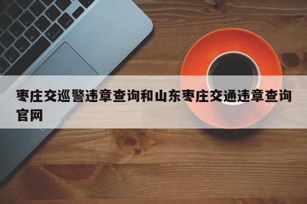 枣庄交巡警违章查询和山东枣庄交通违章查询官网
