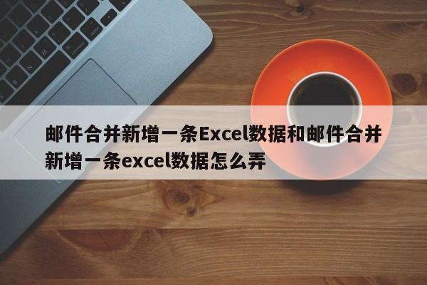 邮件合并新增一条Excel数据和邮件合并新增一条excel数据怎么弄