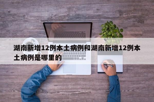 湖南新增12例本土病例和湖南新增12例本土病例是哪里的