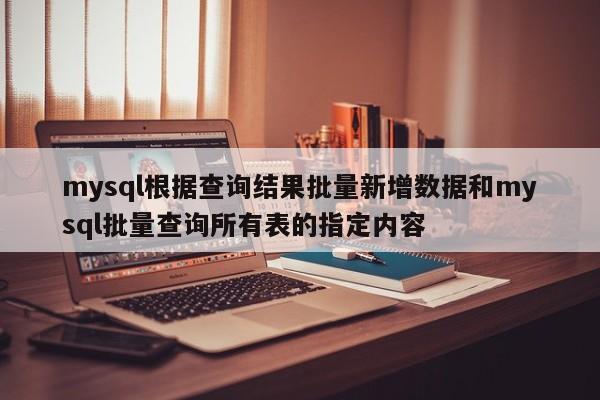 mysql根据查询结果批量新增数据和mysql批量查询所有表的指定内容